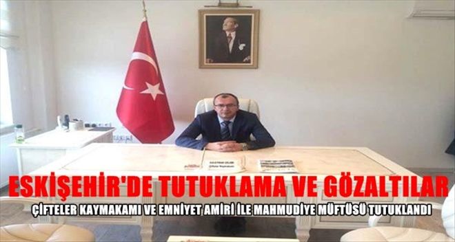 ÇİFTELER KAYMAKAMI VE EMNİYET AMİRİ İLE MAHMUDİYE MÜFTÜSÜ TUTUKLANDI